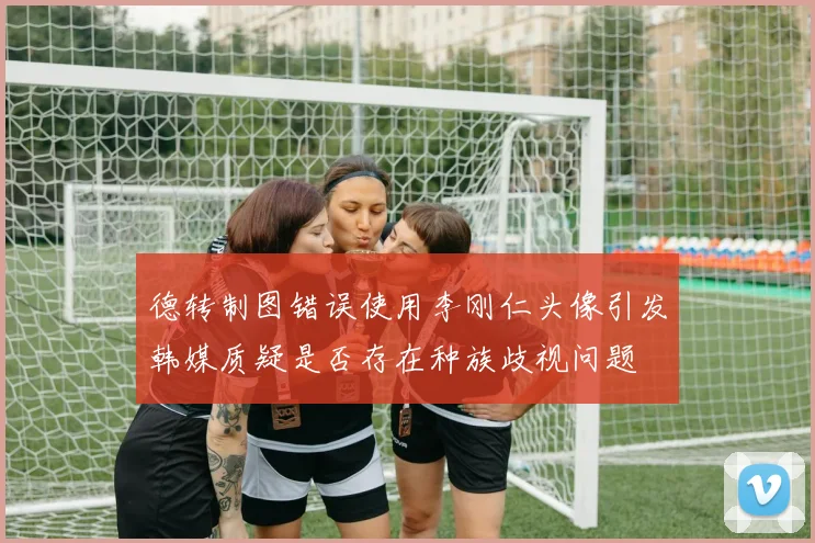 德转制图错误使用李刚仁头像引发韩媒质疑是否存在种族歧视问题