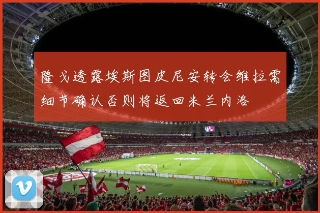 隆戈透露埃斯图皮尼安转会维拉需细节确认否则将返回米兰内洛