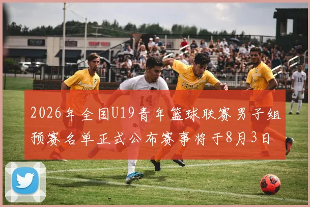 2026年全国U19青年篮球联赛男子组预赛名单正式公布赛事将于8月3日拉开帷幕
