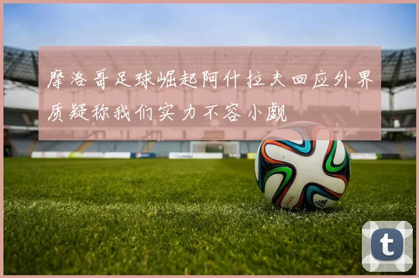摩洛哥足球崛起阿什拉夫回应外界质疑称我们实力不容小觑