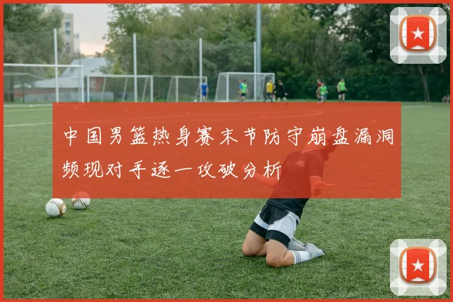 中国男篮热身赛末节防守崩盘漏洞频现对手逐一攻破分析