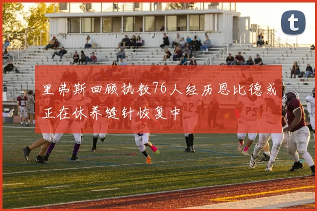 里弗斯回顾执教76人经历恩比德或正在休养缝针恢复中