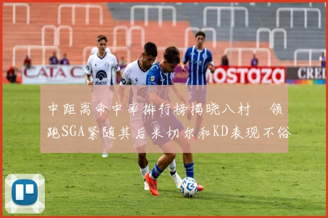 中距离命中率排行榜揭晓八村塁领跑SGA紧随其后米切尔和KD表现不俗