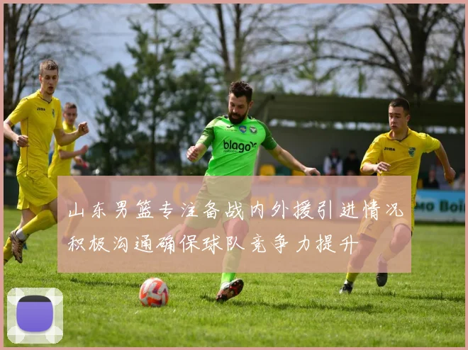 山东男篮专注备战内外援引进情况积极沟通确保球队竞争力提升