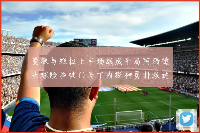 曼联与维拉上半场战成平局阿玛德头球险些破门马丁内斯神勇扑救达洛特错失良机