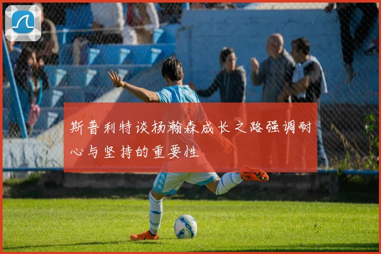 斯普利特谈杨瀚森成长之路强调耐心与坚持的重要性