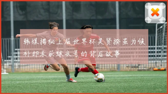 韩媒揭秘上届世界杯吴贤揆虽为候补却未获球衣号的背后故事