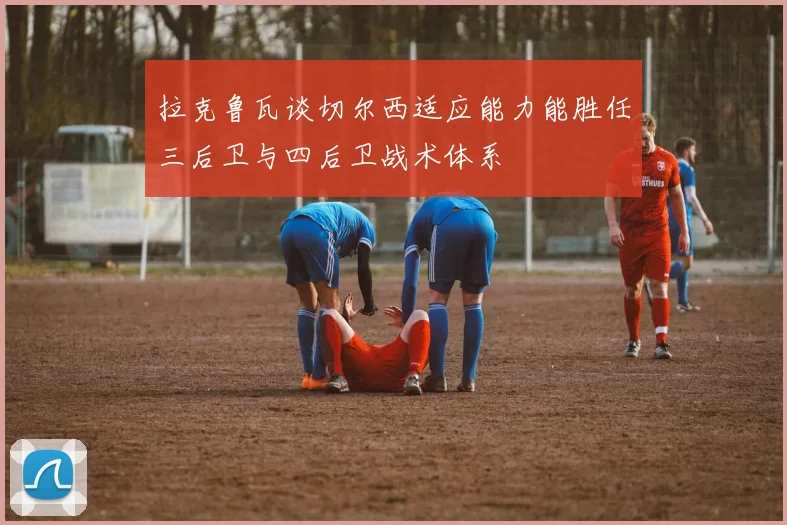 拉克鲁瓦谈切尔西适应能力能胜任三后卫与四后卫战术体系