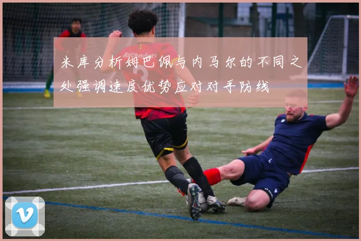 米库分析姆巴佩与内马尔的不同之处强调速度优势应对对手防线