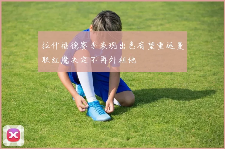 拉什福德赛季表现出色有望重返曼联红魔决定不再外租他