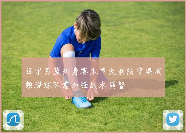辽宁男篮热身赛末节失利防守漏洞频现球队需加强战术调整