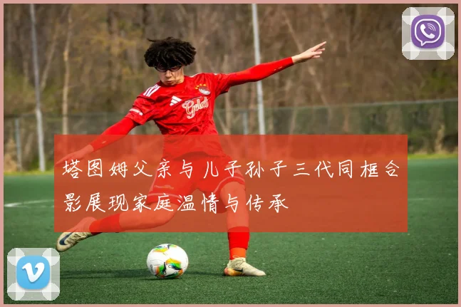 塔图姆父亲与儿子孙子三代同框合影展现家庭温情与传承