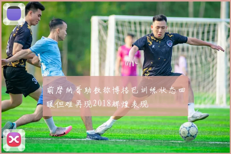 前摩纳哥助教称博格巴训练状态回暖但难再现2018辉煌表现