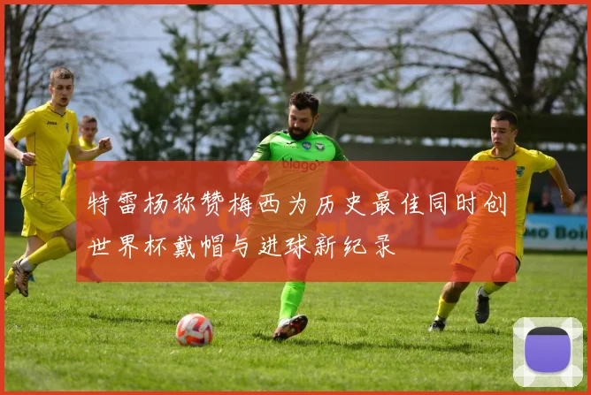 特雷杨称赞梅西为历史最佳同时创世界杯戴帽与进球新纪录