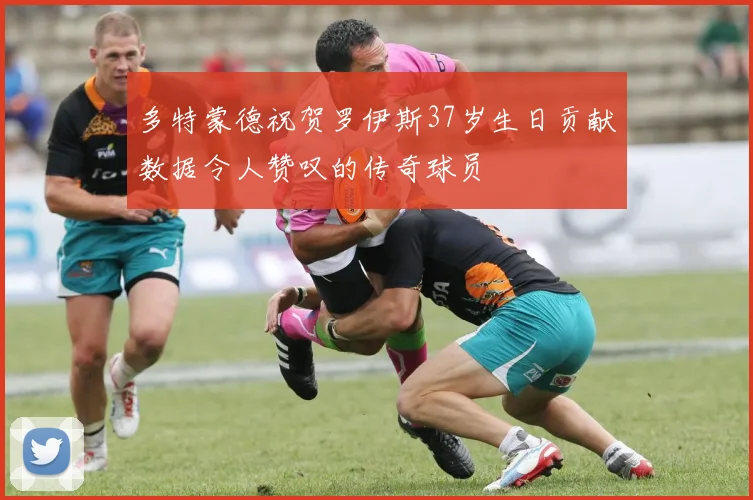 多特蒙德祝贺罗伊斯37岁生日贡献数据令人赞叹的传奇球员