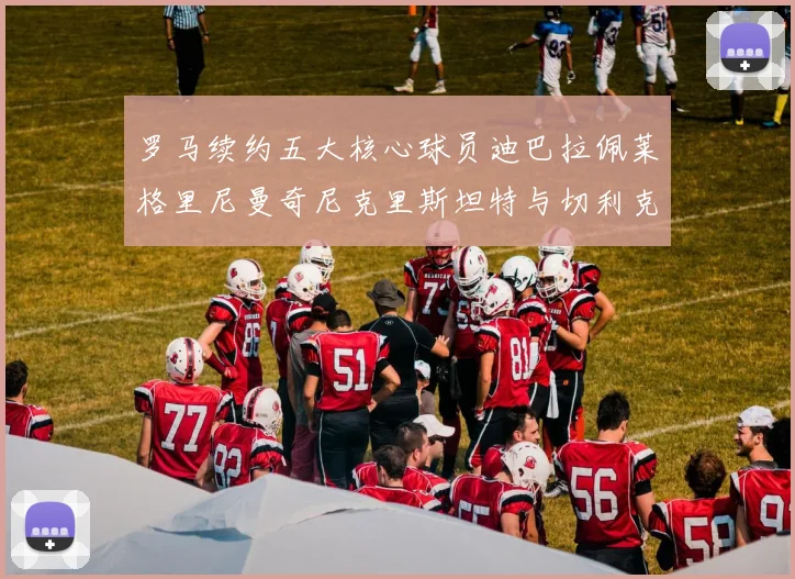 罗马续约五大核心球员迪巴拉佩莱格里尼曼奇尼克里斯坦特与切利克共创未来