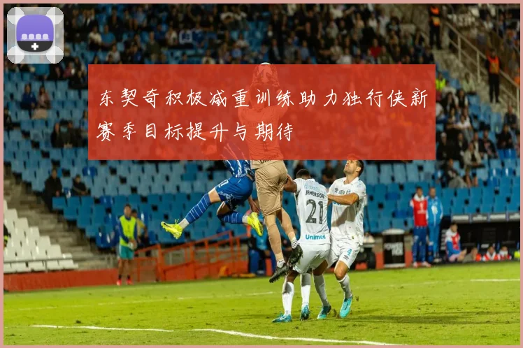 东契奇积极减重训练助力独行侠新赛季目标提升与期待