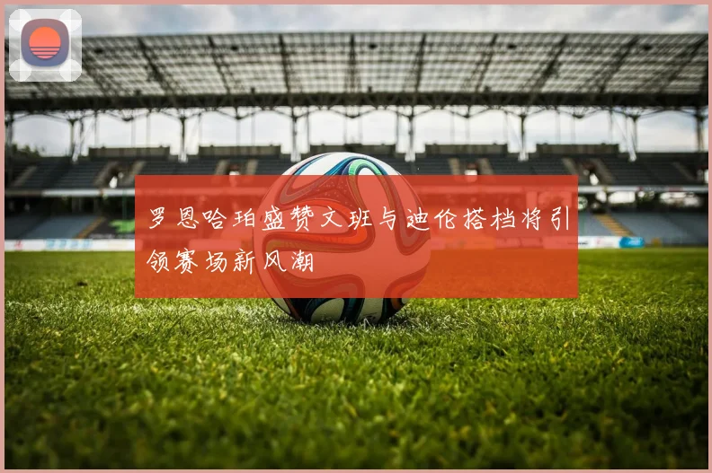 罗恩哈珀盛赞文班与迪伦搭档将引领赛场新风潮