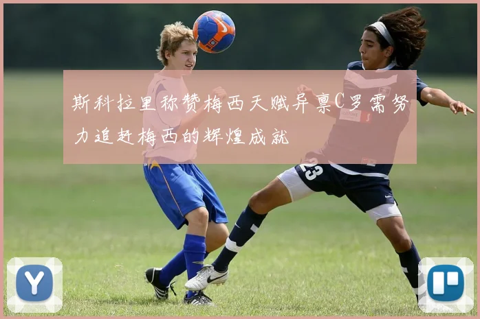 斯科拉里称赞梅西天赋异禀C罗需努力追赶梅西的辉煌成就