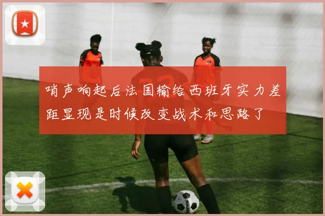 哨声响起后法国输给西班牙实力差距显现是时候改变战术和思路了
