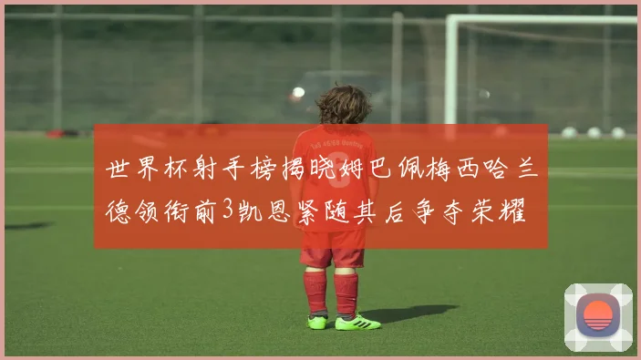 世界杯射手榜揭晓姆巴佩梅西哈兰德领衔前3凯恩紧随其后争夺荣耀