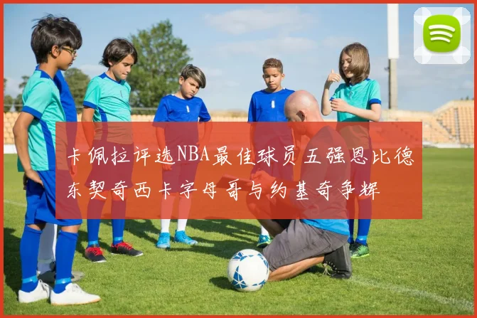 卡佩拉评选NBA最佳球员五强恩比德东契奇西卡字母哥与约基奇争辉