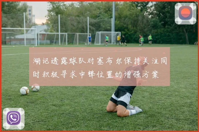湖记透露球队对塞布尔保持关注同时积极寻求中锋位置的增强方案